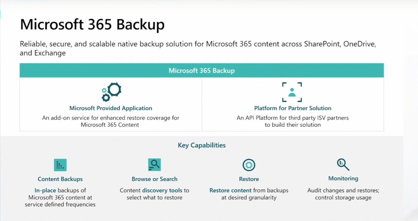Microsoft 365 BackUp Reliable, secure, ad scalable native backup solution fot Microsoft 365 content across SharePoint, OneDrive, and Exchange. Microsoft Provided Application : an add-on service for enhanced restore coverage for Microsoft 365 Content. Platform for Partner Solution : an API for third party ISV partners to build their solution. Key capabilities - Content backup : in-place backups of Microsoft 365 content at service defined frequencies - Browse or Search : content discovery tools to select what to restore - Restore : restore content from backups at desired granularity - Monitoring : audit changes and restores; control storage usage